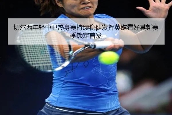 切尔西年轻中卫热身赛持续稳健发挥英媒看好其新赛季锁定首发