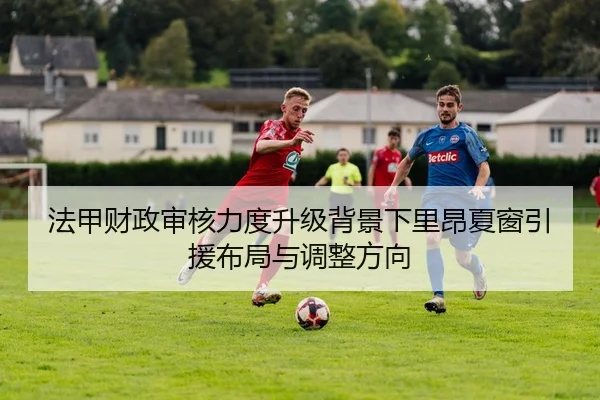 法甲财政审核力度升级背景下里昂夏窗引援布局与调整方向